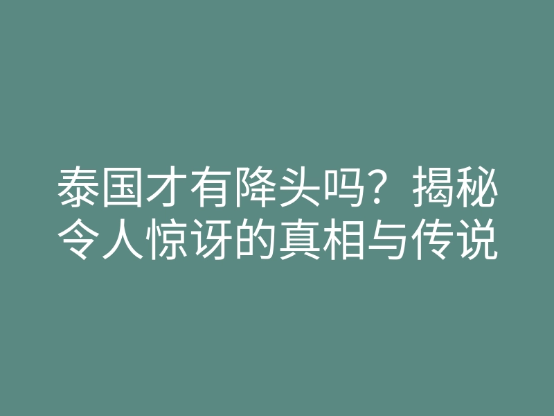 泰国才有降头吗?揭秘令人惊讶的真相与传说