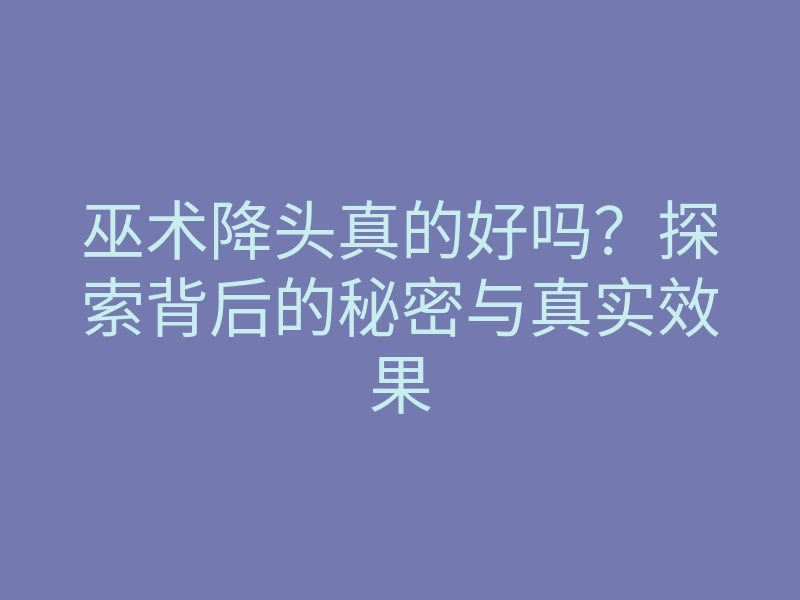 巫术降头真的好吗?探索背后的秘密与真实效果
