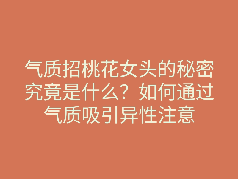 气质招桃花女头的秘密究竟是什么？如何通过气质吸引异性注意