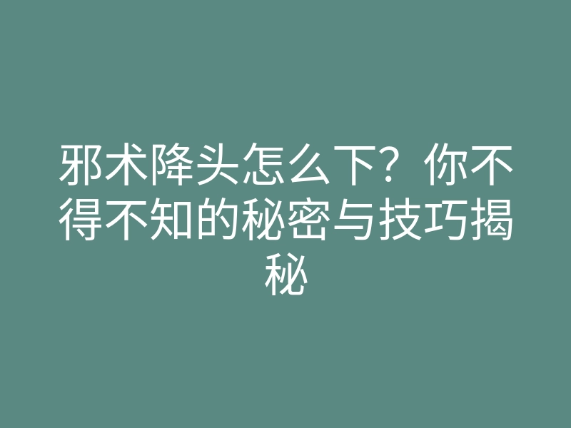 邪术降头怎么下?你不得不知的秘密与技巧揭秘
