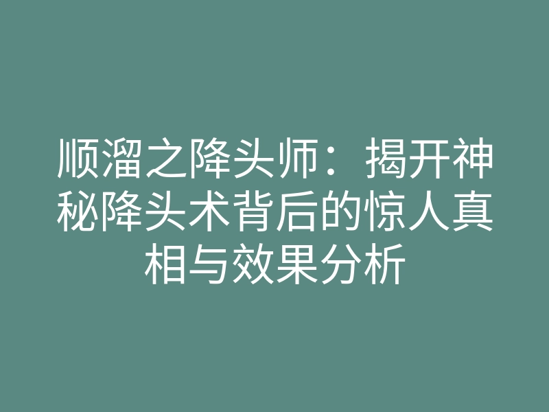 顺溜之降头师:揭开神秘降头术背后的惊人真相与效果分析