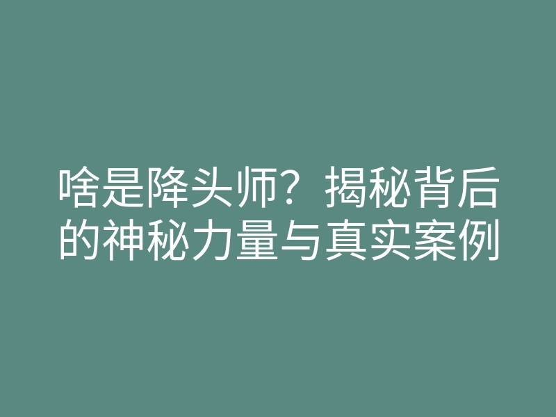 啥是降头师?揭秘背后的神秘力量与真实案例