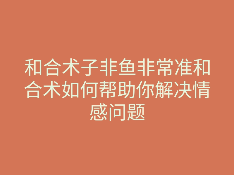 和合术子非鱼非常准和合术如何帮助你解决情感问题