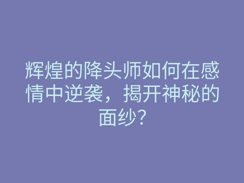 辉煌的降头师如何在感情中逆袭,揭开神秘的面纱?