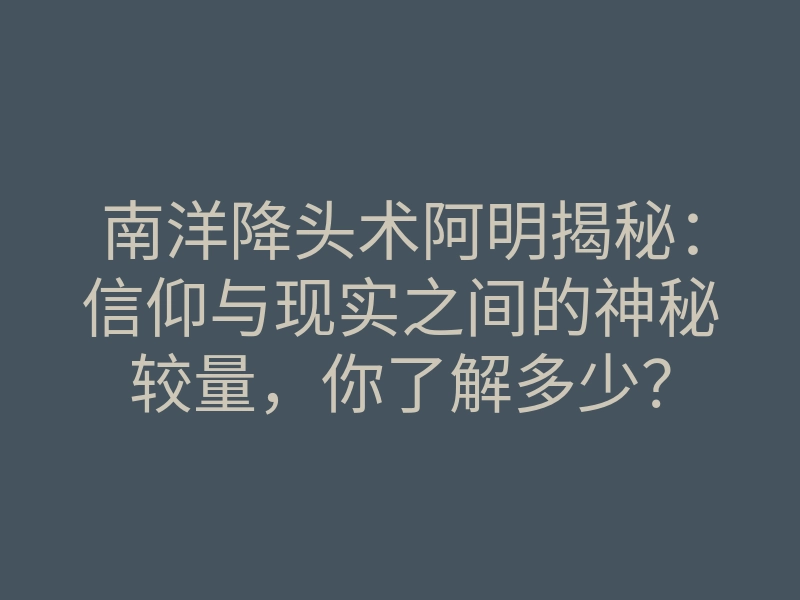 南洋降头术阿明揭秘:信仰与现实之间的神秘较量,你了解多少?