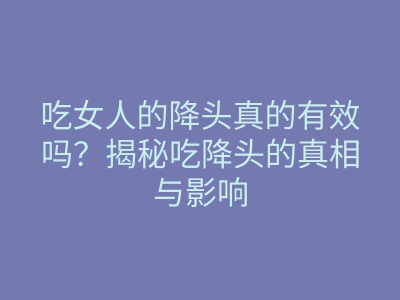 吃女人的降头真的有效吗?揭秘吃降头的真相与影响