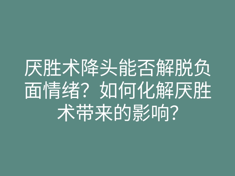 厌胜术降头能否解脱负面情绪？如何化解厌胜术带来的影响？