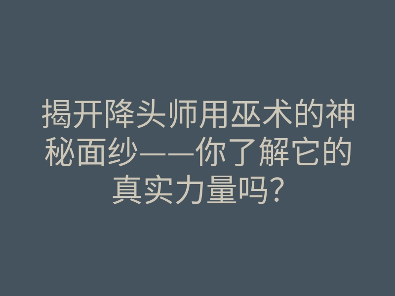 揭开降头师用巫术的神秘面纱——你了解它的真实力量吗?