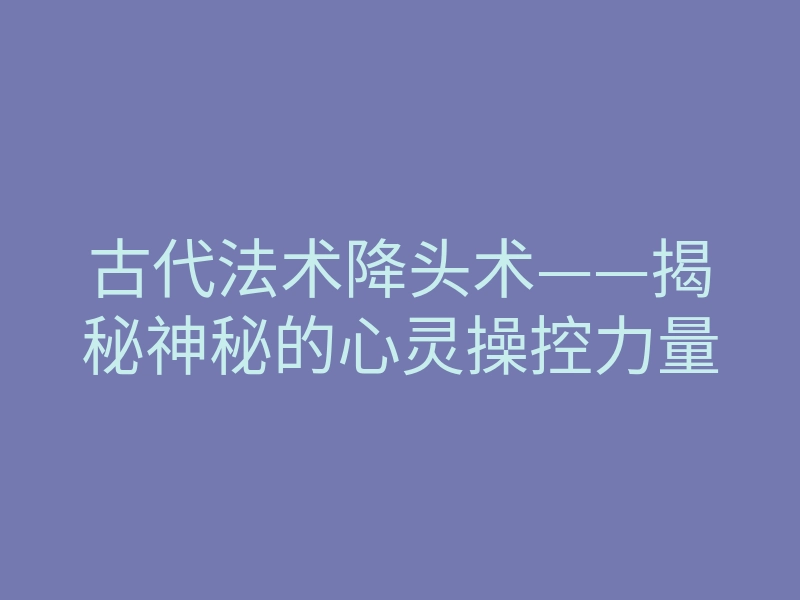 古代法术降头术——揭秘神秘的心灵操控力量