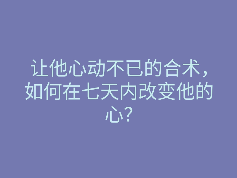 让他心动不已的合术,如何在七天内改变他的心?