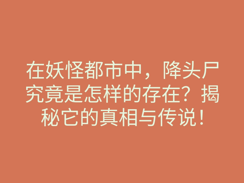 在妖怪都市中,降头尸究竟是怎样的存在?揭秘它的真相与传说!