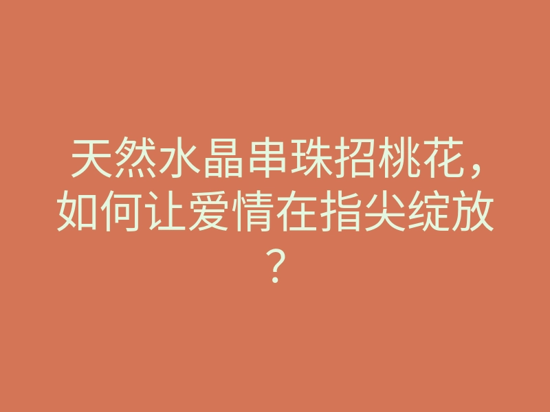 天然水晶串珠招桃花，如何让爱情在指尖绽放？