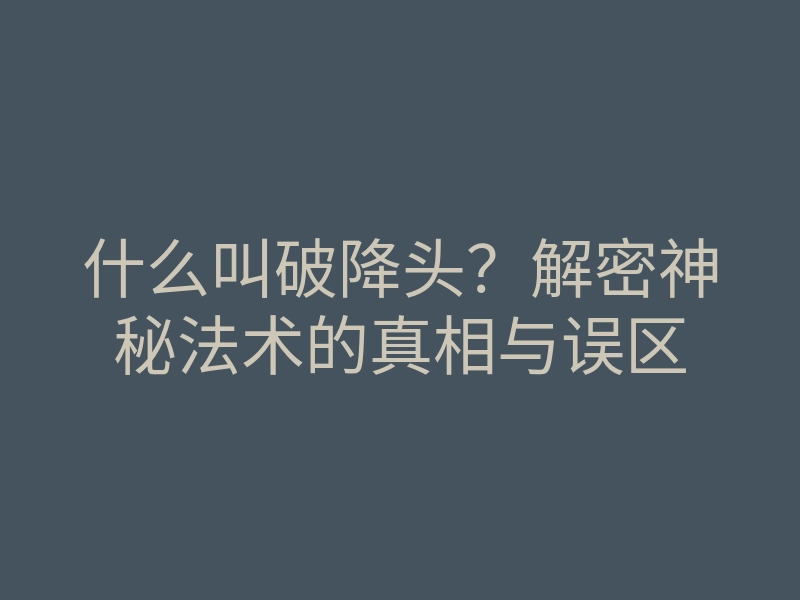 什么叫破降头?解密神秘法术的真相与误区