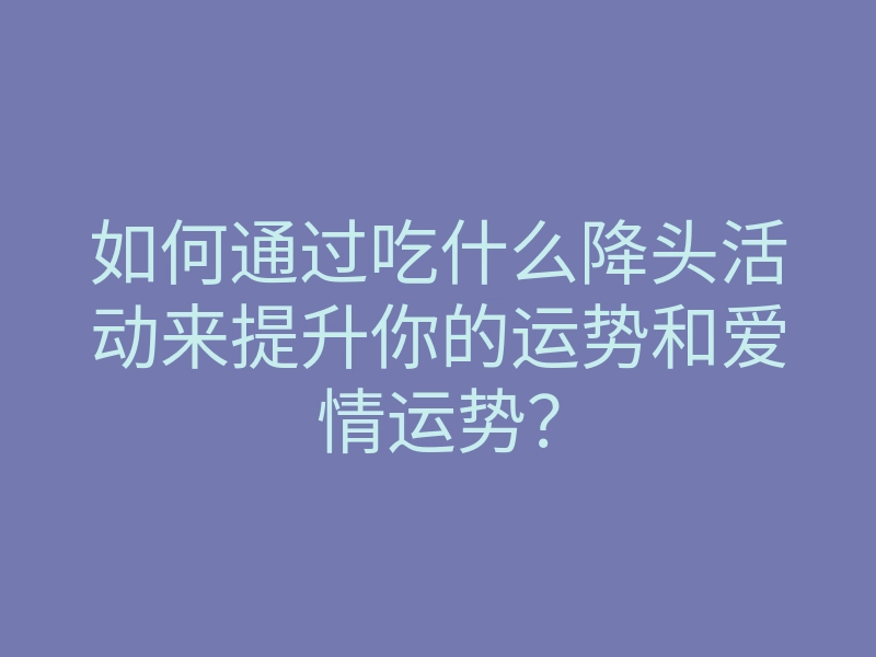 如何通过吃什么降头活动来提升你的运势和爱情运势?