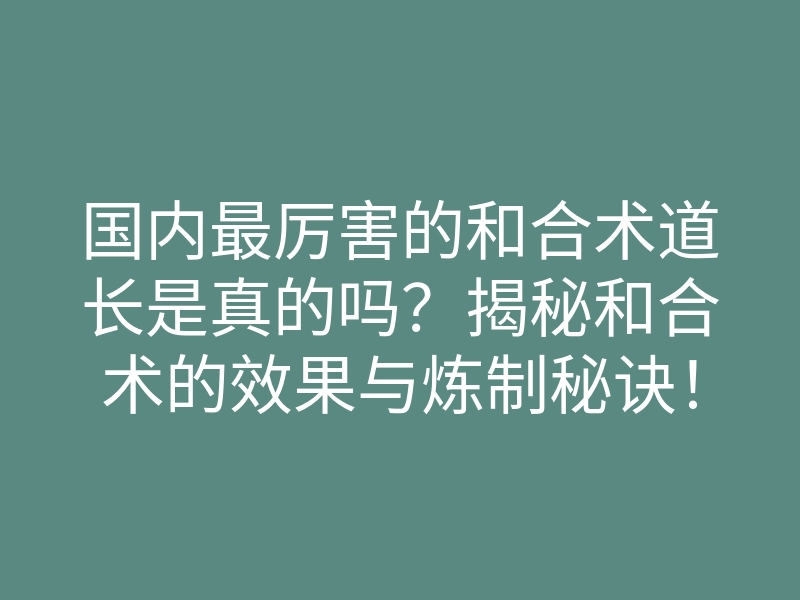 国内最厉害的和合术道长是真的吗?揭秘和合术的效果与炼制秘诀!