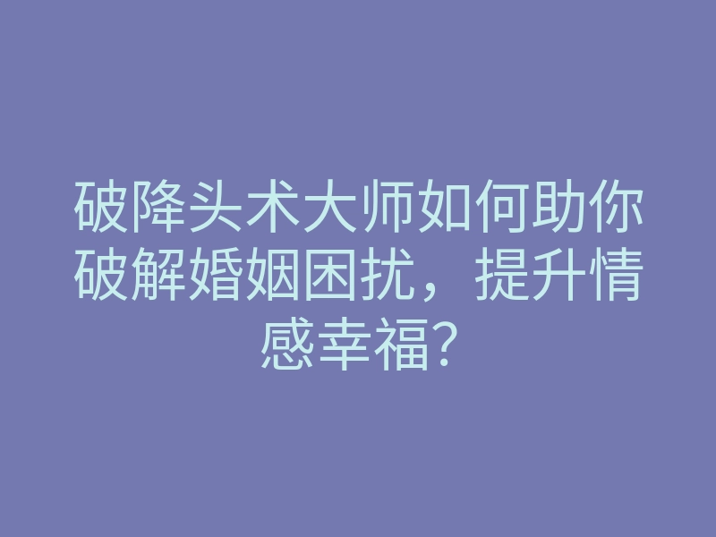 破降头术大师如何助你破解婚姻困扰,提升情感幸福?