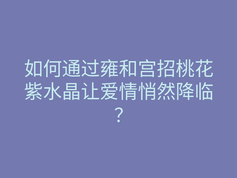 如何通过雍和宫招桃花紫水晶让爱情悄然降临?