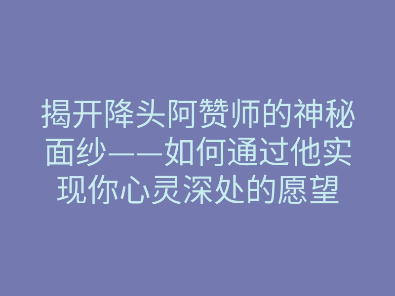 揭开降头阿赞师的神秘面纱——如何通过他实现你心灵深处的愿望