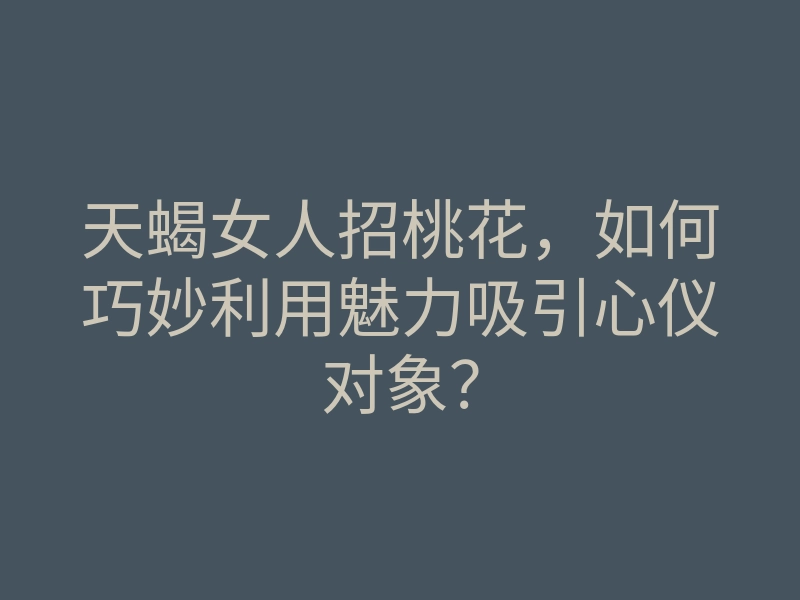 天蝎女人招桃花,如何巧妙利用魅力吸引心仪对象?