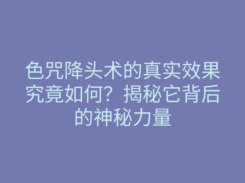 色咒降头术的真实效果究竟如何?揭秘它背后的神秘力量