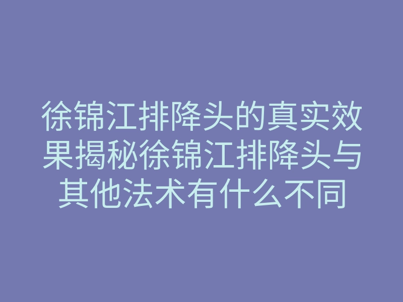 徐锦江排降头的真实效果揭秘徐锦江排降头与其他法术有什么不同