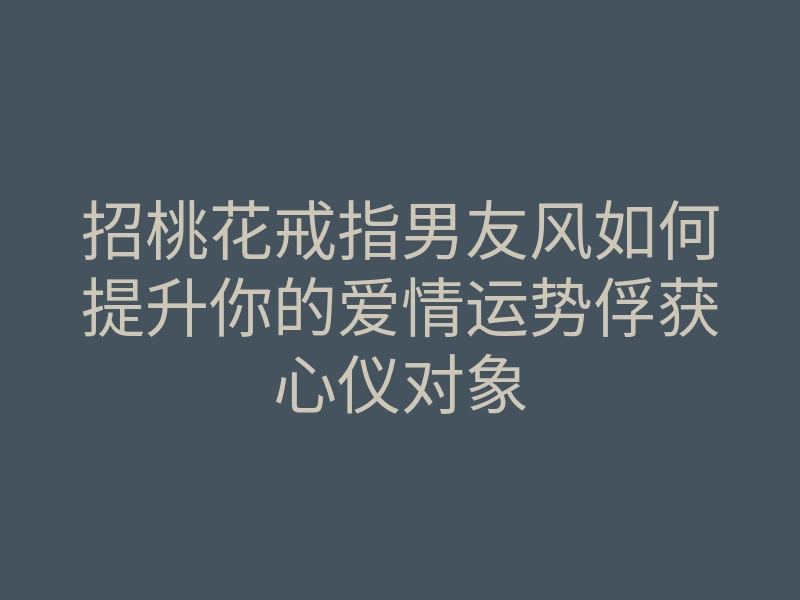 招桃花戒指男友风如何提升你的爱情运势俘获心仪对象