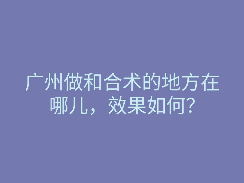 广州做和合术的地方在哪儿,效果如何?
