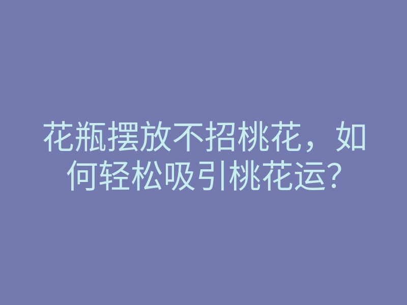 花瓶摆放不招桃花,如何轻松吸引桃花运?
