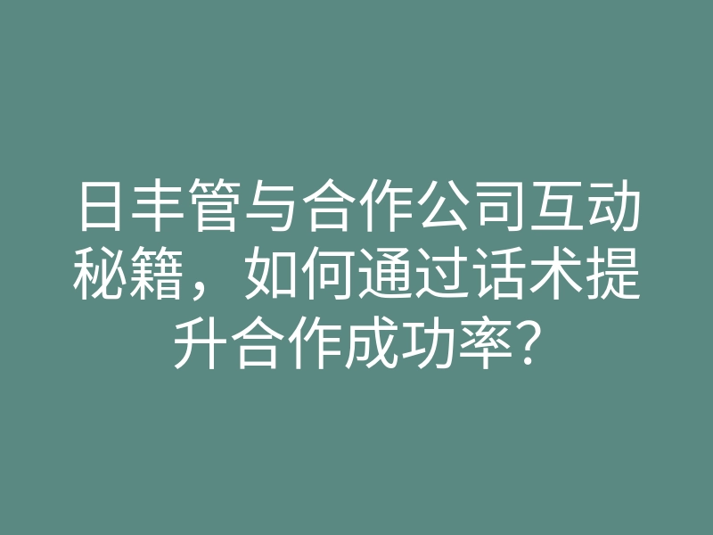 日丰管与合作公司互动秘籍,如何通过话术提升合作成功率?
