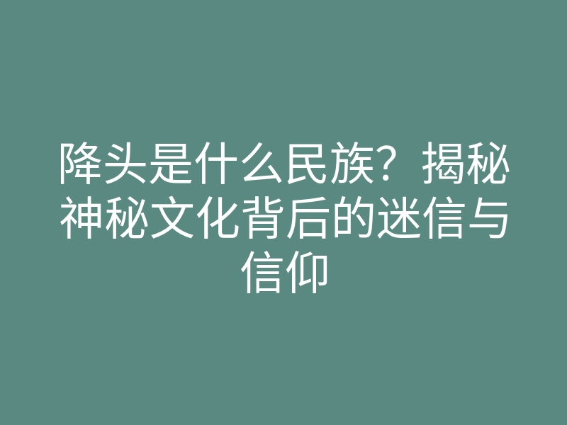 降头是什么民族?揭秘神秘文化背后的迷信与信仰