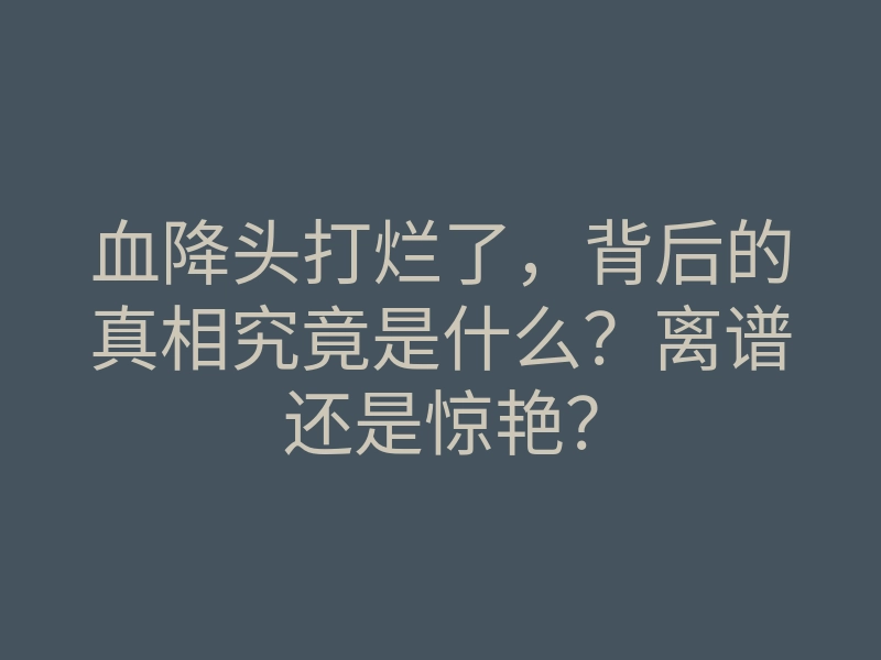 血降头打烂了，背后的真相究竟是什么？离谱还是惊艳？