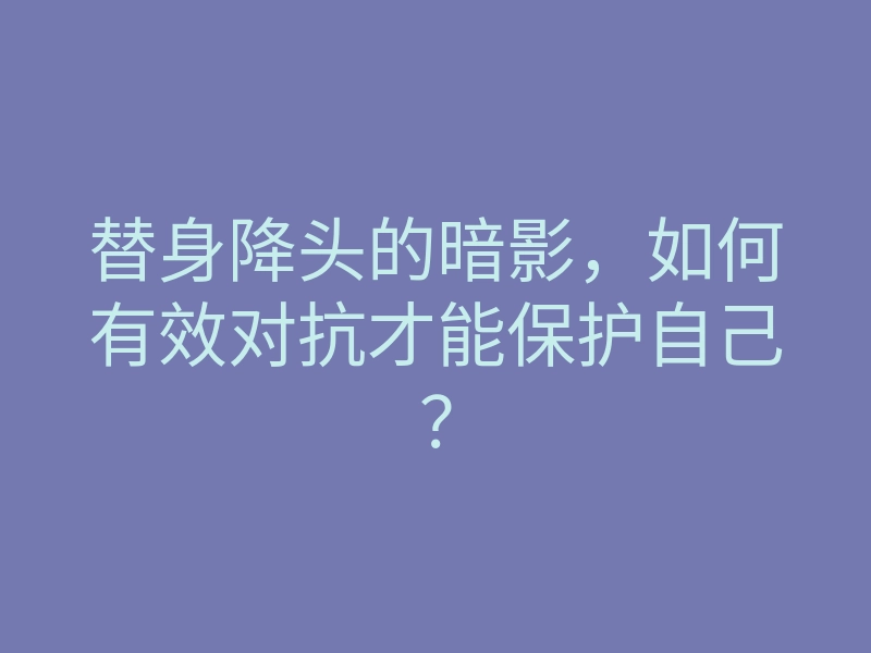 替身降头的暗影,如何有效对抗才能保护自己?
