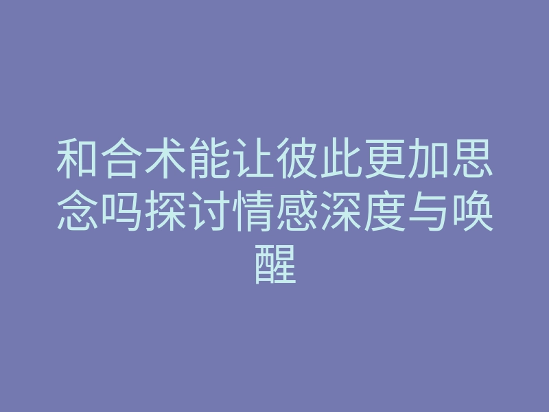 和合术能让彼此更加思念吗探讨情感深度与唤醒