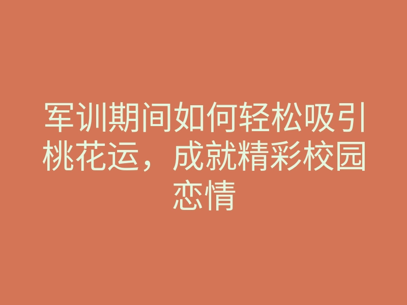 军训期间如何轻松吸引桃花运,成就精彩校园恋情