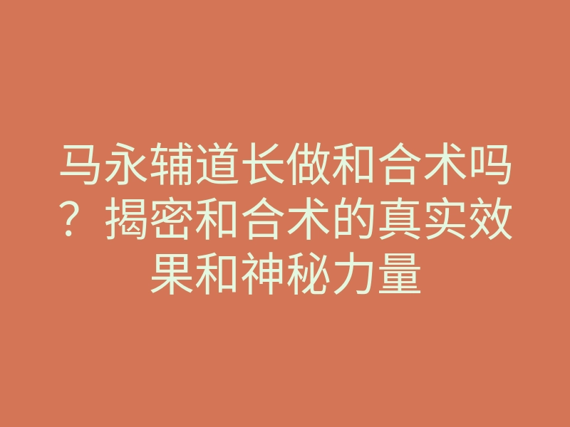 马永辅道长做和合术吗?揭密和合术的真实效果和神秘力量