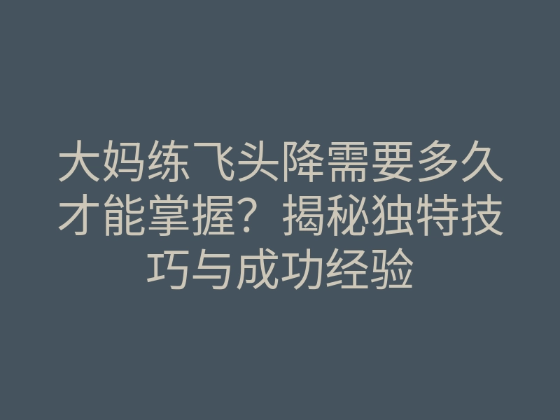 大妈练飞头降需要多久才能掌握？揭秘独特技巧与成功经验