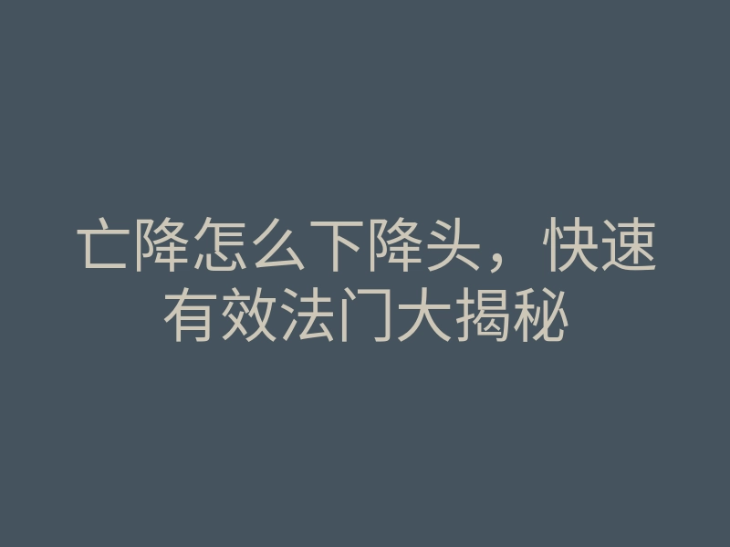 亡降怎么下降头，快速有效法门大揭秘