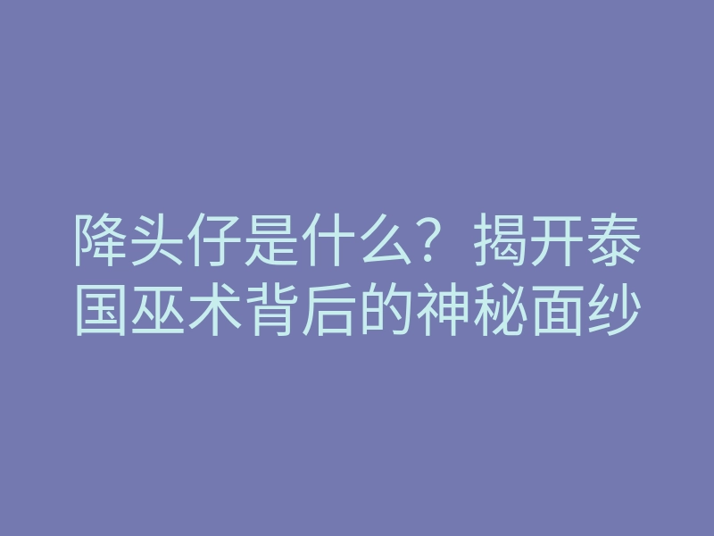 降头仔是什么?揭开泰国巫术背后的神秘面纱