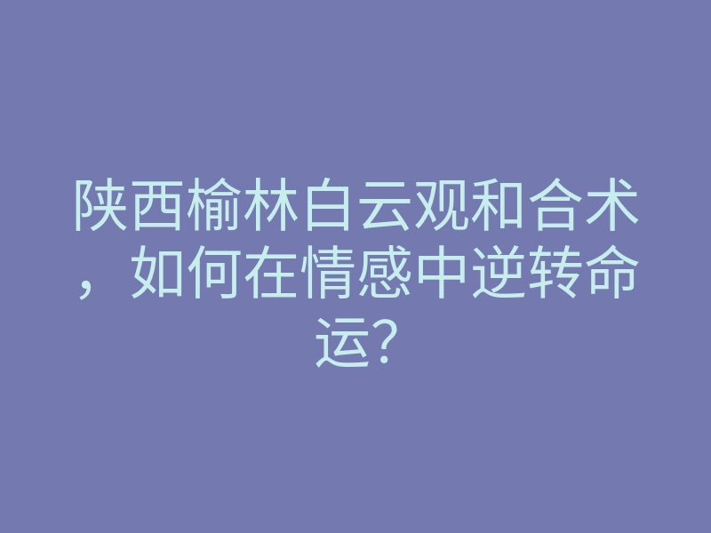 陕西榆林白云观和合术,如何在情感中逆转命运?