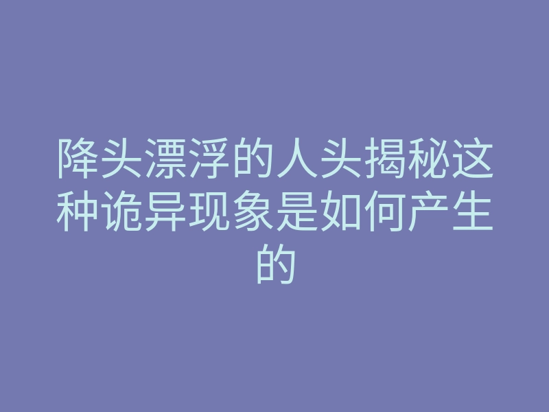 降头漂浮的人头揭秘这种诡异现象是如何产生的