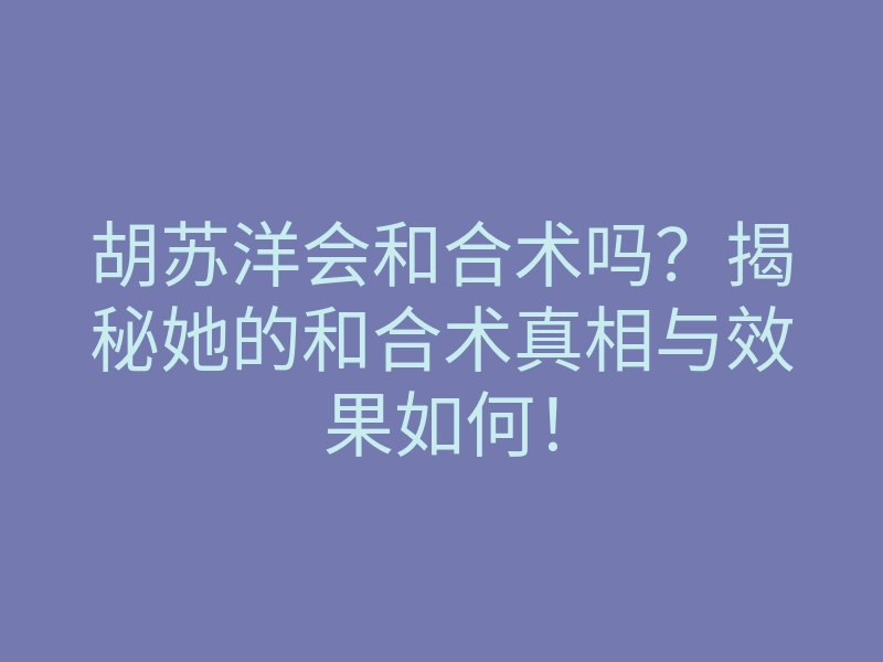 胡苏洋会和合术吗？揭秘她的和合术真相与效果如何！