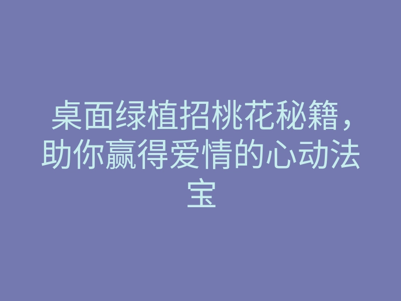 桌面绿植招桃花秘籍,助你赢得爱情的心动法宝