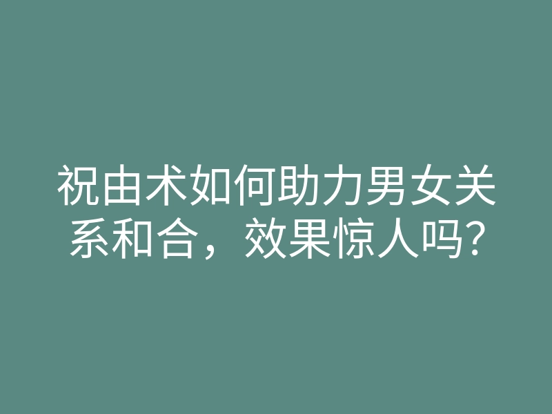 祝由术如何助力男女关系和合，效果惊人吗？
