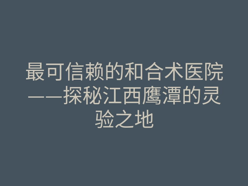 最可信赖的和合术医院——探秘江西鹰潭的灵验之地