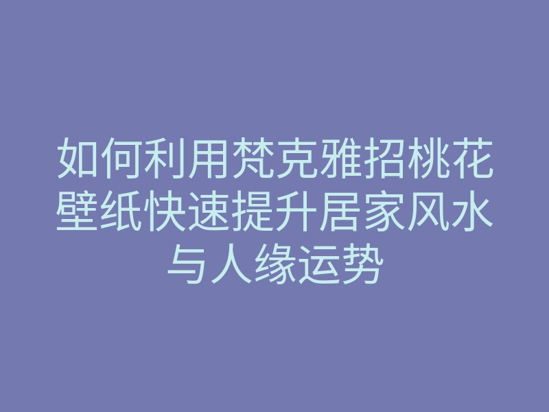 如何利用梵克雅招桃花壁纸快速提升居家风水与人缘运势