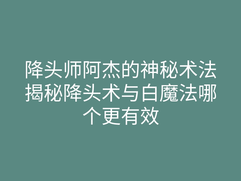降头师阿杰的神秘术法揭秘降头术与白魔法哪个更有效
