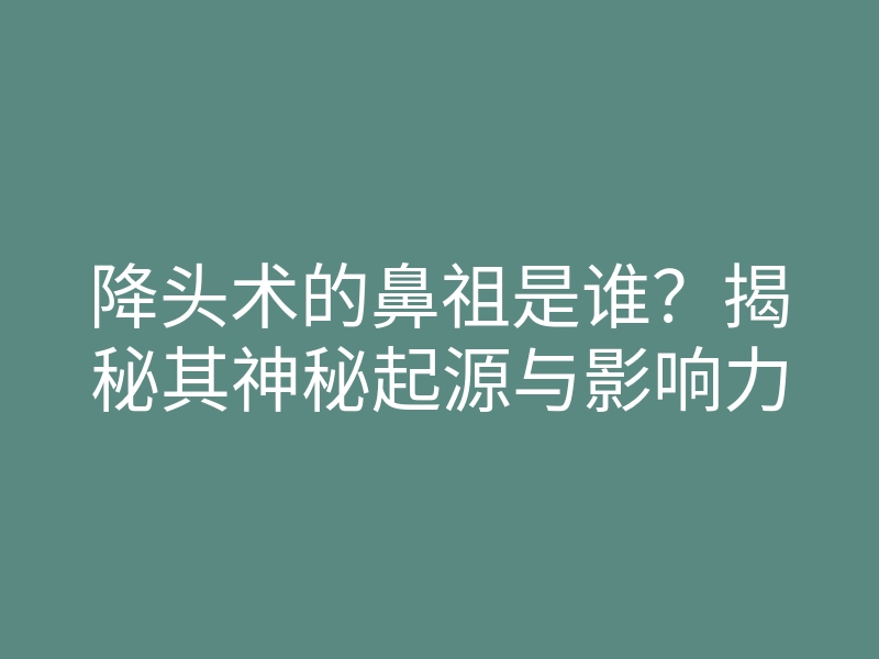 降头术的鼻祖是谁?揭秘其神秘起源与影响力