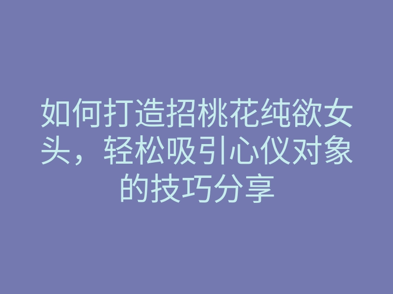 如何打造招桃花纯欲女头,轻松吸引心仪对象的技巧分享