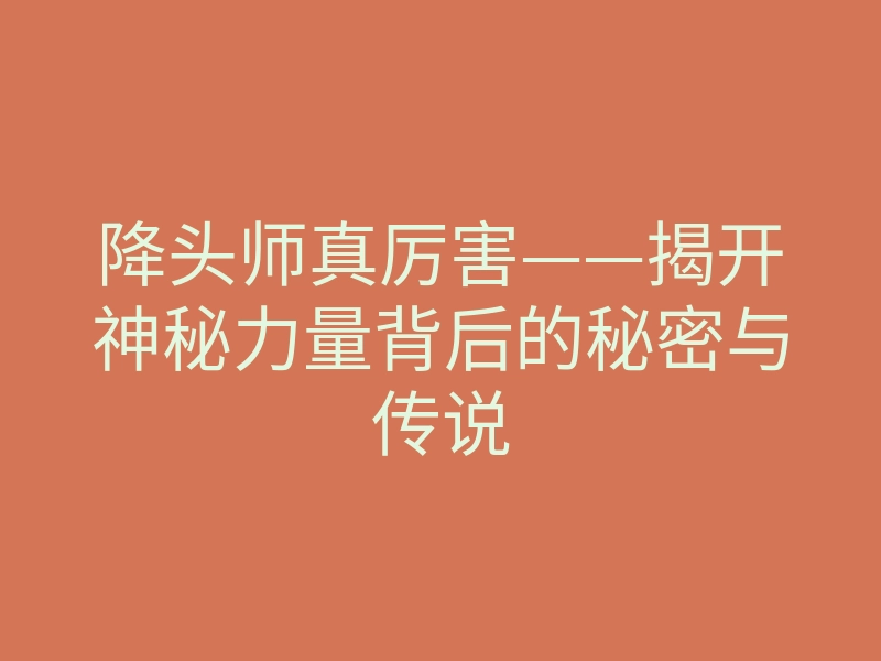 降头师真厉害——揭开神秘力量背后的秘密与传说