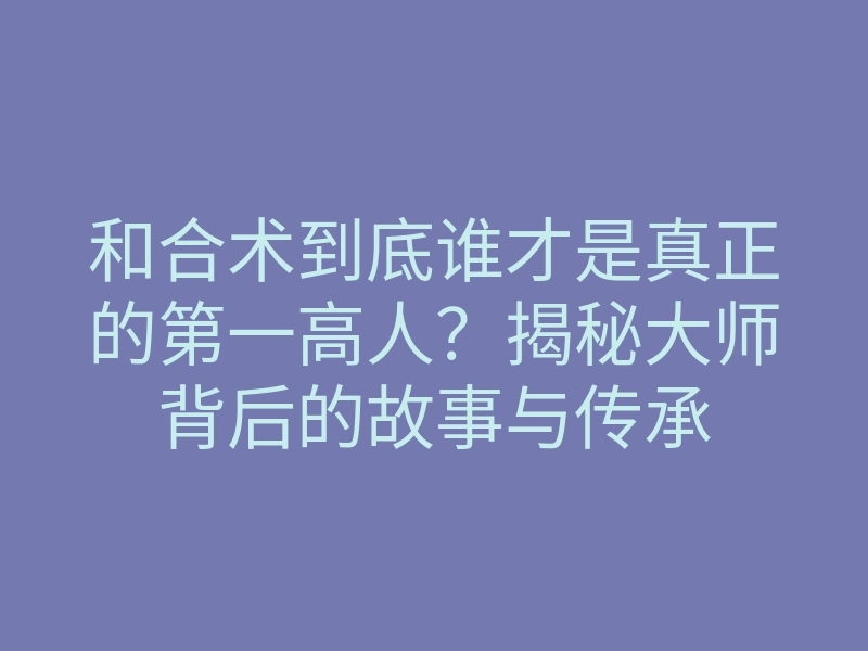和合术到底谁才是真正的第一高人?揭秘大师背后的故事与传承